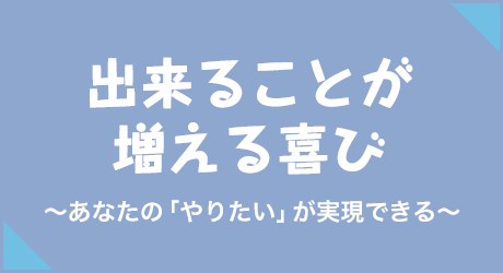 出来ることが増える喜び。あなたの「やりたい」が実現できる